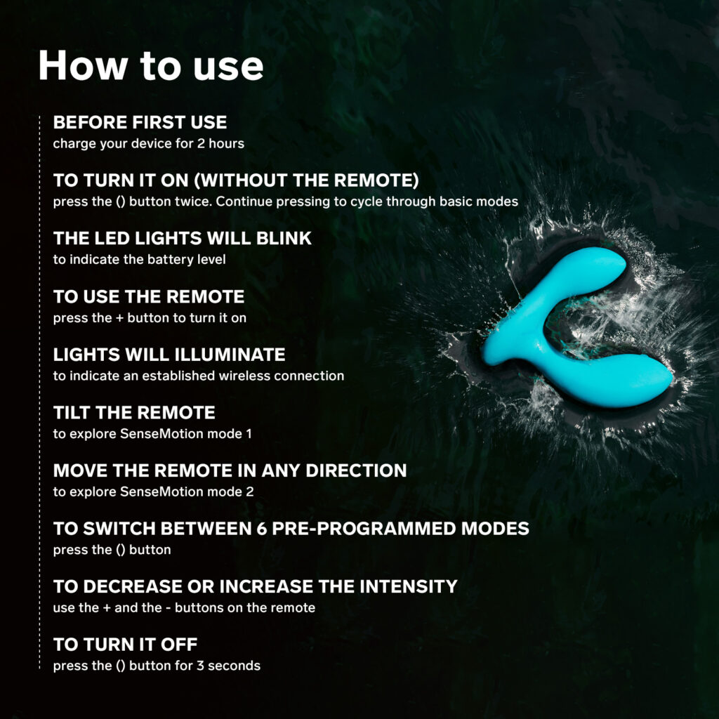 How to use your LELO Hugo Prostate Massager: Before first use, charge your device for 2 hours. To turn it on (without the remote), press the () button twice. Continue pressing to cycle through basic modes. The LED lights will blink to indicate the battery level. To use the remote, press the + button to turn it on. Lights will illuminate to indicate an established wireless connection Tilt the remote to explore SenseMotion mode 1. Move the remote in any direction to explore SenseMotion mode 2. To switch between 6 pre-programmed modes, press the () button. To decrease or increase the intensity, use the + and the - buttons on the remote To turn it off, press the () button for 3 seconds