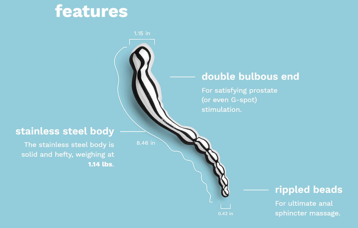 The Le Wand Swerve Stainless Steel Prostate Dildo features: 1) a double bulbous end (1.15-inch and 0.42-inch) for satisfying prostate (or even G-spot) stimulation, 2) a solid and hefty stainless steel body, weighing at 1.14 lbs., 3) rippled beads for ultimate anal sphincter massage.