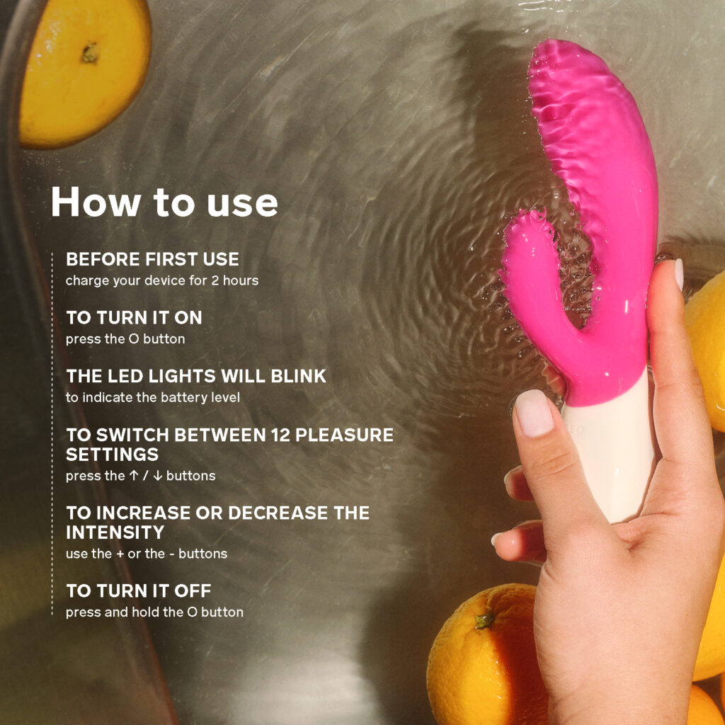 How to use your INA Wave™ 2 G-spot and clitoral rabbit vibrator: 1) Before first use, charge your vibrator for 2 hours, 2) To turn it on, press the O button, 3) The LED lights will blink to indicate the battery level, 4) To switch between 12 pleasure settings, press the up or down buttons, 5) To increase or decrease the intensity, use the plus or the minus buttons, 6) To turn it off, press and hold the O button